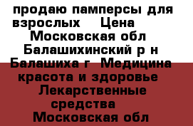 продаю памперсы для взрослых  › Цена ­ 500 - Московская обл., Балашихинский р-н, Балашиха г. Медицина, красота и здоровье » Лекарственные средства   . Московская обл.